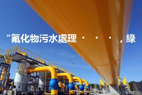 “氟化物污水處理，綠色環(huán)保新篇章”